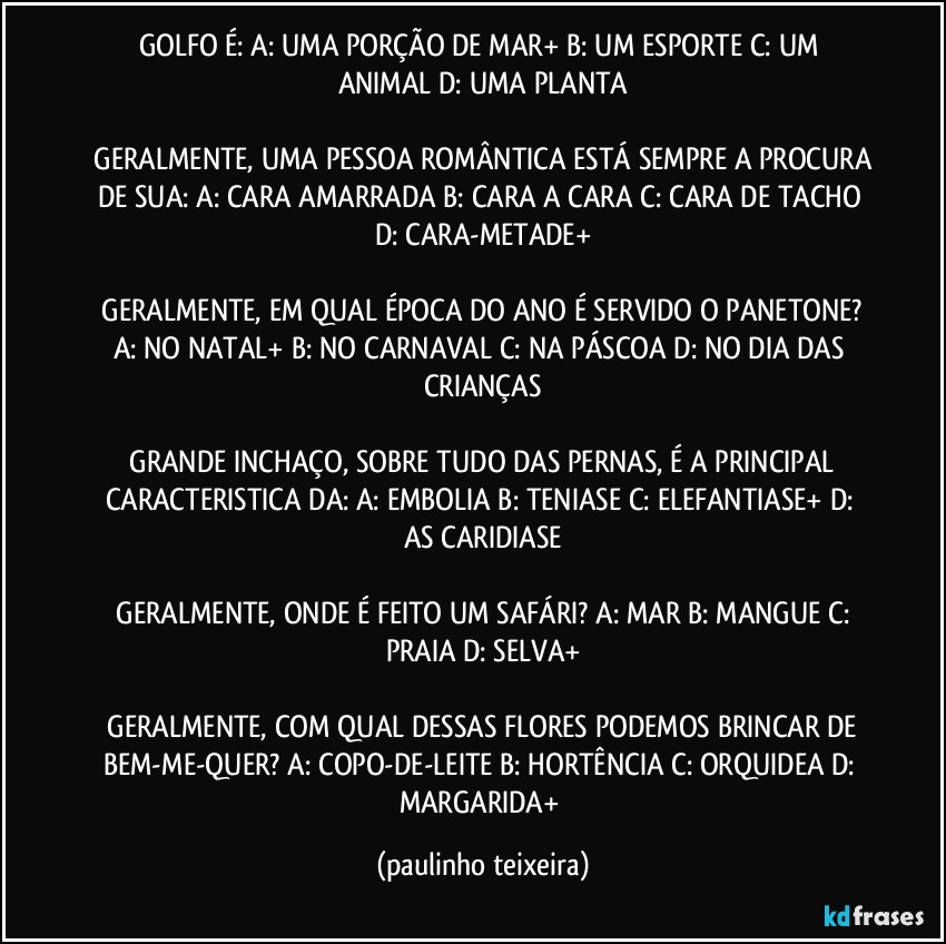 GOLFO É:   A: UMA PORÇÃO DE MAR+  B: UM ESPORTE  C: UM ANIMAL  D: UMA PLANTA

 GERALMENTE, UMA PESSOA ROMÂNTICA ESTÁ SEMPRE A PROCURA DE SUA:  A: CARA AMARRADA  B: CARA A CARA  C: CARA DE TACHO  D: CARA-METADE+

 GERALMENTE, EM QUAL ÉPOCA DO ANO É SERVIDO O PANETONE?  A: NO NATAL+  B: NO CARNAVAL  C: NA PÁSCOA  D: NO DIA DAS CRIANÇAS

 GRANDE INCHAÇO, SOBRE TUDO DAS PERNAS,  É A PRINCIPAL CARACTERISTICA DA:  A: EMBOLIA  B: TENIASE  C: ELEFANTIASE+  D: AS CARIDIASE

 GERALMENTE, ONDE É FEITO UM SAFÁRI?  A: MAR  B: MANGUE  C: PRAIA  D: SELVA+

 GERALMENTE, COM QUAL DESSAS FLORES PODEMOS BRINCAR DE BEM-ME-QUER?  A: COPO-DE-LEITE  B: HORTÊNCIA  C: ORQUIDEA  D: MARGARIDA+ (paulinho teixeira)