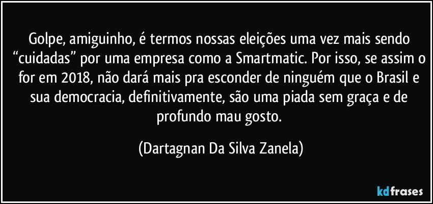 Golpe, amiguinho, é termos nossas eleições uma vez mais sendo “cuidadas” por uma empresa como a Smartmatic. Por isso, se assim o for em 2018, não dará mais pra esconder de ninguém que o Brasil e sua democracia, definitivamente, são uma piada sem graça e de profundo mau gosto. (Dartagnan Da Silva Zanela)