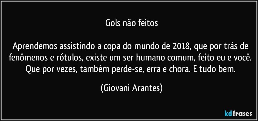 Gols não feitos

Aprendemos assistindo a copa do mundo de 2018, que por trás de fenômenos e rótulos, existe um ser humano comum, feito eu e você. Que por vezes, também perde-se, erra e chora. E tudo bem. (Giovani Arantes)