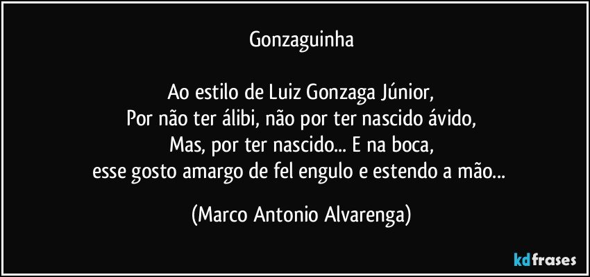 Gonzaguinha

Ao estilo de Luiz Gonzaga Júnior,
Por não ter álibi, não por ter nascido ávido,
Mas, por ter nascido... E na boca,
esse gosto amargo de fel engulo e estendo a mão... (Marco Antonio Alvarenga)