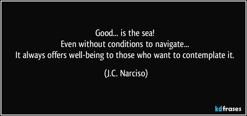 Good... is the sea! 
Even without conditions to navigate... 
It always offers well-being to those who want to contemplate it. (J.C. Narciso)
