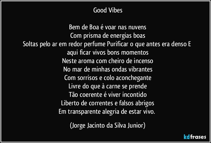 Good Vibes

Bem de Boa é voar nas nuvens
Com prisma de energias boas
Soltas pelo ar em redor perfumePurificar o que antes era densoE aqui ficar vivos bons momentos
Neste aroma com cheiro de incenso
No mar de minhas ondas vibrantes
Com sorrisos e colo aconchegante
Livre do que à carne se prende
Tão coerente é viver incontido
Liberto de correntes e falsos abrigos
Em transparente alegria de estar vivo. (Jorge Jacinto da Silva Junior)