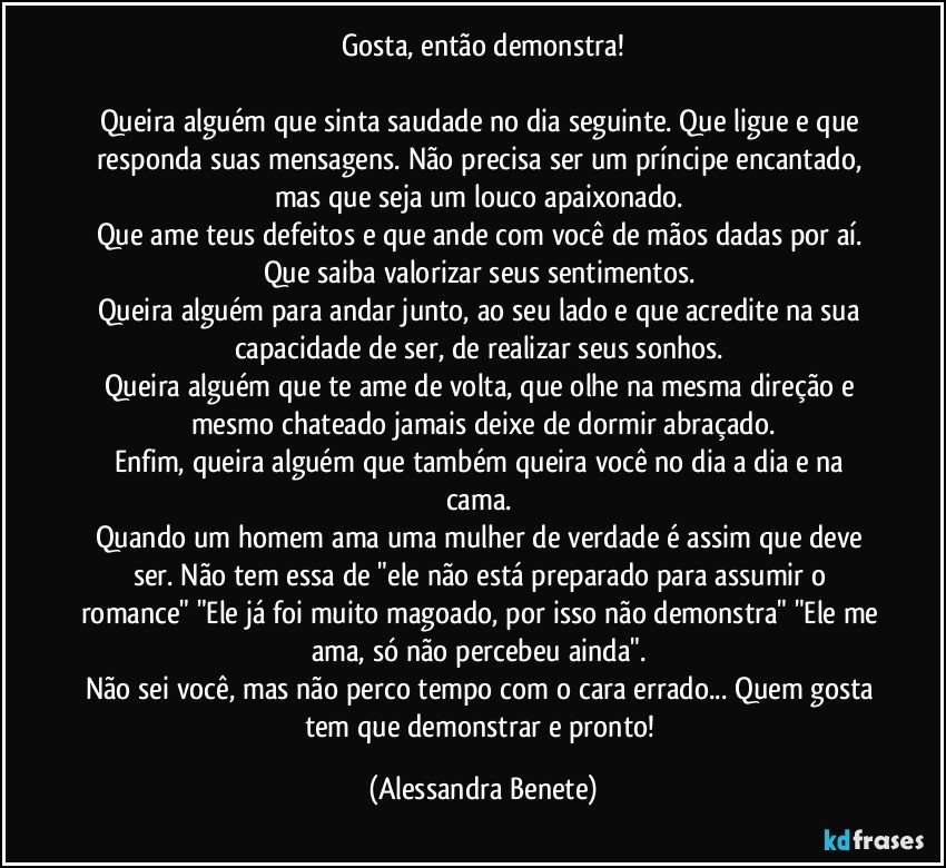 Gosta, então demonstra!

Queira alguém que sinta saudade no dia seguinte. Que ligue e que responda suas mensagens. Não precisa ser um príncipe encantado, mas que seja um louco apaixonado. 
Que ame teus defeitos e que ande com você de mãos dadas por aí. 
Que saiba valorizar seus sentimentos. 
Queira alguém para andar junto, ao seu lado e que acredite na sua capacidade de ser, de realizar seus sonhos. 
Queira alguém que te ame de volta, que olhe na mesma direção e mesmo chateado jamais deixe de dormir abraçado.
Enfim, queira alguém que também queira você no dia a dia e na cama. 
Quando um homem ama uma mulher de verdade é assim que deve ser. Não tem essa de "ele não está preparado para assumir o romance" "Ele já foi muito magoado, por isso não demonstra" "Ele me ama, só não percebeu ainda". 
Não sei você, mas não perco tempo com o cara errado... Quem gosta tem que demonstrar e pronto! (Alessandra Benete)