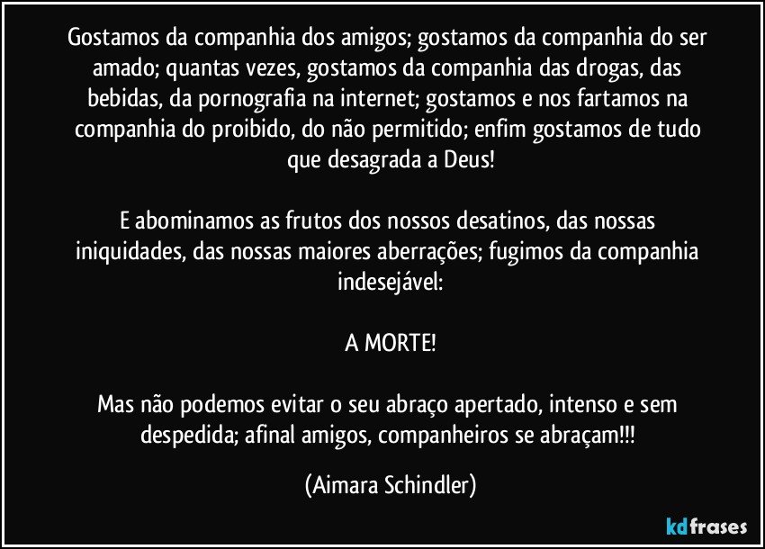 Gostamos da companhia dos amigos; gostamos da companhia do ser amado; quantas vezes, gostamos da companhia das drogas, das bebidas, da pornografia na internet; gostamos e nos fartamos na companhia do proibido, do não permitido; enfim gostamos de tudo que desagrada a Deus!

E abominamos as frutos dos nossos desatinos, das  nossas iniquidades, das nossas maiores aberrações; fugimos da companhia indesejável:

A MORTE!

Mas não podemos evitar o seu abraço apertado, intenso e sem despedida; afinal amigos, companheiros se abraçam!!! (Aimara Schindler)