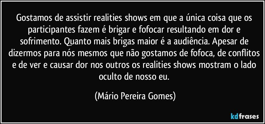 Gostamos de assistir realities shows em que a única coisa que os participantes fazem é brigar e fofocar resultando em dor e sofrimento. Quanto mais brigas maior é a audiência. Apesar de dizermos para nós mesmos que não gostamos de fofoca, de conflitos e de ver e causar dor nos outros os realities shows mostram o lado oculto de nosso eu. (Mário Pereira Gomes)