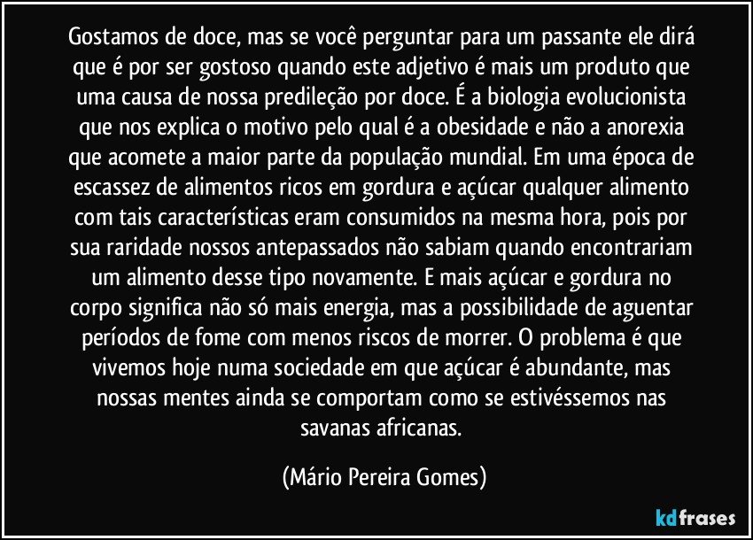 Gostamos de doce, mas se você perguntar para um passante ele dirá que é por ser gostoso quando este adjetivo é mais um produto que uma causa de nossa predileção por doce. É a biologia evolucionista que nos explica o motivo pelo qual é a obesidade e não a anorexia que acomete a maior parte da população mundial. Em uma época de escassez de alimentos ricos em gordura e açúcar qualquer alimento com tais características eram consumidos na mesma hora, pois por sua raridade nossos antepassados não sabiam quando encontrariam um alimento desse tipo novamente. E mais açúcar e gordura no corpo significa não só mais energia, mas a possibilidade de aguentar períodos de fome com menos riscos de morrer. O problema é que vivemos hoje numa sociedade em que açúcar é abundante, mas nossas mentes ainda se comportam como se estivéssemos nas savanas africanas. (Mário Pereira Gomes)