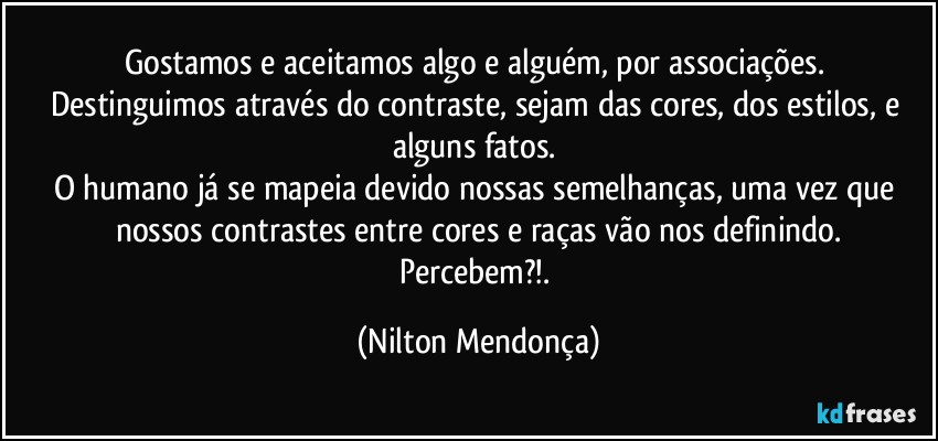 Gostamos e aceitamos algo e alguém, por associações. 
Destinguimos através do contraste, sejam das cores, dos estilos, e alguns fatos. 
O humano já se mapeia devido nossas semelhanças, uma vez que nossos contrastes entre cores e raças vão nos definindo.
Percebem?!. (Nilton Mendonça)