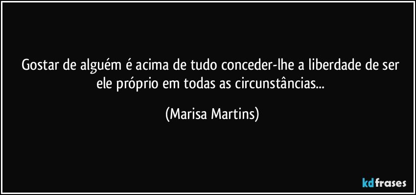 Gostar de alguém é acima de tudo conceder-lhe a liberdade de ser ele próprio em todas as circunstâncias... (Marisa Martins)
