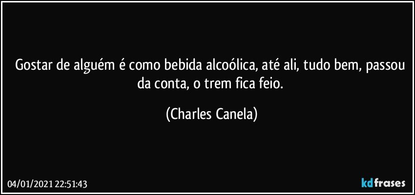 Gostar de alguém é como bebida alcoólica, até ali, tudo bem, passou da conta, o trem fica feio. (Charles Canela)