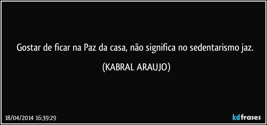 Gostar de ficar na Paz da casa, não significa no sedentarismo jaz. (KABRAL ARAUJO)