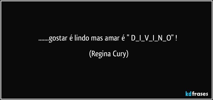 ...gostar é lindo mas  amar é   " D_I_V_I_N_O"  ! (Regina Cury)