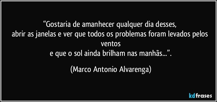 “Gostaria de amanhecer qualquer dia desses, 
abrir as janelas e ver que todos os problemas foram levados pelos ventos
 e que o sol ainda brilham nas manhãs...”. (Marco Antonio Alvarenga)