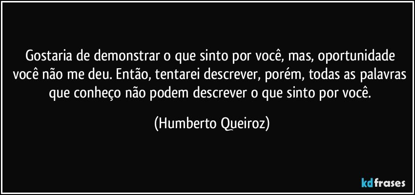 Gostaria de demonstrar o que sinto por você, mas, oportunidade você não me deu. Então, tentarei descrever, porém, todas as palavras que conheço não podem descrever o que sinto por você. (Humberto Queiroz)