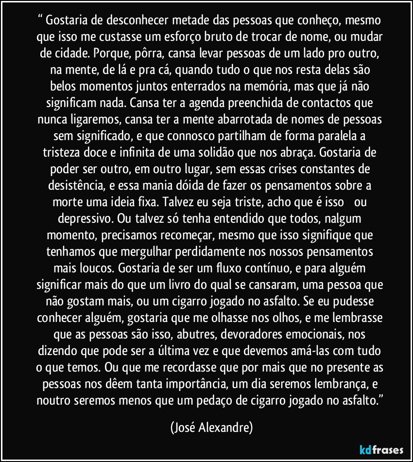“ Gostaria de desconhecer metade das pessoas que conheço, mesmo que isso me custasse um esforço bruto de trocar de nome, ou mudar de cidade. Porque, pôrra, cansa levar pessoas de um lado pro outro, na mente, de lá e pra cá, quando tudo o que nos resta delas são belos momentos juntos enterrados na memória, mas que já não significam nada. Cansa ter a agenda preenchida de contactos que nunca ligaremos, cansa ter a mente abarrotada de nomes de pessoas sem significado, e que connosco partilham de forma paralela a tristeza doce e infinita de uma solidão que nos abraça. Gostaria de poder ser outro, em outro lugar, sem essas crises constantes de desistência, e essa mania dóida de fazer os pensamentos sobre a morte uma ideia fixa. Talvez eu seja triste, acho que é isso ─ ou depressivo. Ou talvez só tenha entendido que todos, nalgum momento, precisamos recomeçar, mesmo que isso signifique que tenhamos que mergulhar perdidamente nos nossos pensamentos mais loucos. Gostaria de ser um fluxo contínuo, e para alguém significar mais do que um livro do qual se cansaram, uma pessoa que não gostam mais, ou um cigarro jogado no asfalto. Se eu pudesse conhecer alguém, gostaria que me olhasse nos olhos, e me lembrasse que as pessoas são isso, abutres, devoradores emocionais, nos dizendo que pode ser a última vez e que devemos amá-las com tudo o que temos. Ou que me recordasse que por mais que no presente as pessoas nos dêem tanta importância, um dia seremos lembrança, e noutro seremos menos que um pedaço de cigarro jogado no asfalto.” (José Alexandre)