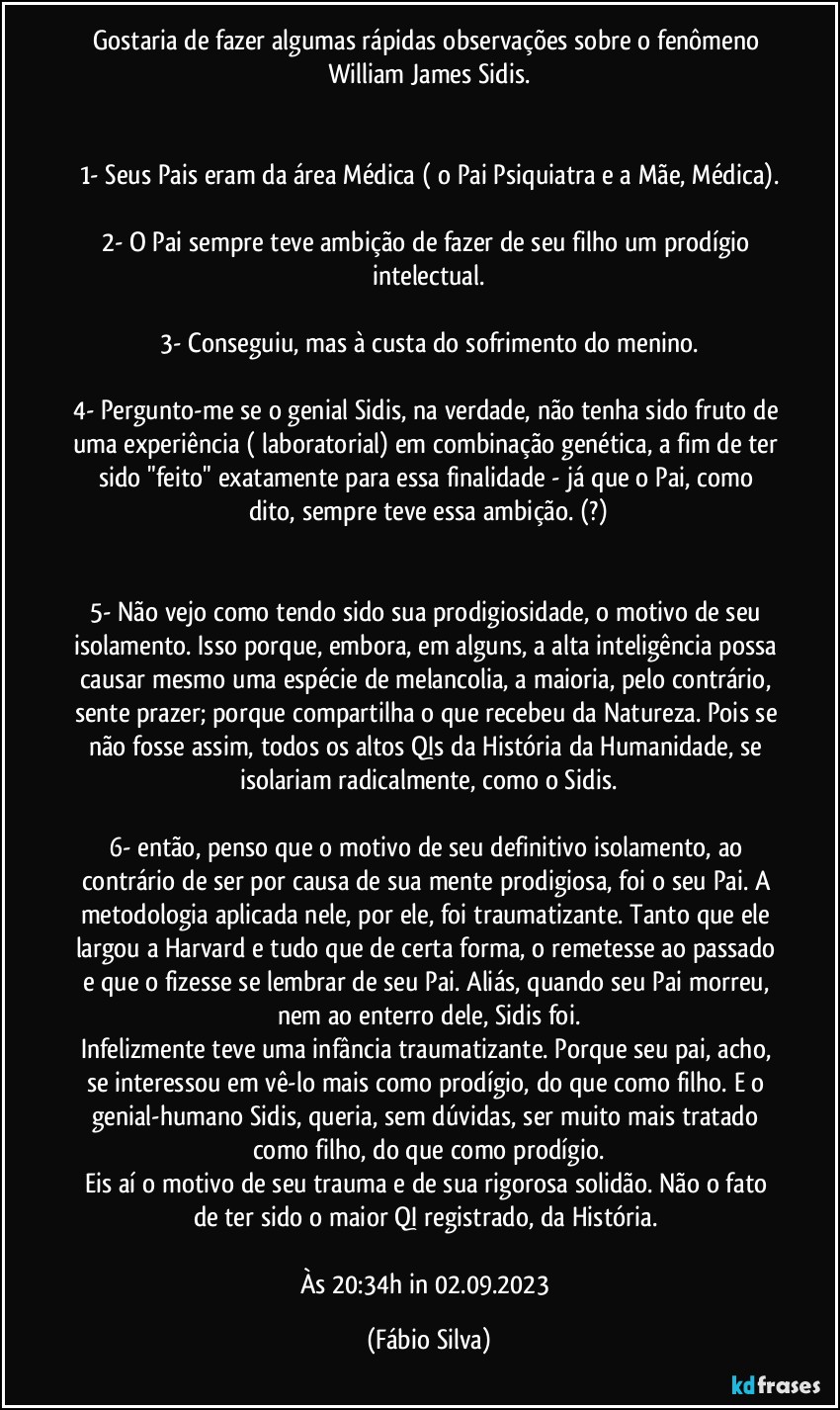 Gostaria de fazer algumas rápidas observações sobre o fenômeno William James Sidis.


1- Seus Pais eram da área Médica ( o Pai Psiquiatra e a Mãe, Médica).

2- O Pai sempre teve ambição de fazer de seu filho um prodígio intelectual.

3- Conseguiu, mas à custa do sofrimento do menino.

4- Pergunto-me se o genial Sidis, na verdade, não tenha sido fruto de uma experiência ( laboratorial) em combinação genética, a fim de ter sido  "feito" exatamente para essa finalidade - já que o Pai, como dito, sempre teve essa ambição. (?)


5- Não vejo como tendo sido sua prodigiosidade, o motivo de seu isolamento. Isso porque, embora, em alguns, a alta inteligência possa causar mesmo uma espécie de melancolia, a maioria, pelo contrário, sente prazer;  porque compartilha o que recebeu da Natureza. Pois se não fosse assim, todos os altos QIs da História da Humanidade, se isolariam radicalmente, como o Sidis.

6- então, penso que o motivo de seu definitivo isolamento, ao contrário de ser por causa de sua mente prodigiosa, foi o seu Pai. A metodologia aplicada nele, por ele, foi traumatizante. Tanto que ele largou a Harvard e tudo que de certa forma, o remetesse ao passado e que o fizesse se lembrar de seu Pai. Aliás, quando seu Pai morreu, nem ao enterro dele, Sidis foi.
Infelizmente teve uma infância traumatizante. Porque seu pai, acho, se interessou em vê-lo mais como prodígio,  do que como filho. E o genial-humano Sidis, queria, sem dúvidas, ser muito mais tratado como filho,  do que como prodígio.
Eis aí o motivo de seu trauma e de sua rigorosa solidão. Não o fato de ter sido o maior QI registrado, da História. 

Às 20:34h  in 02.09.2023 (Fábio Silva)