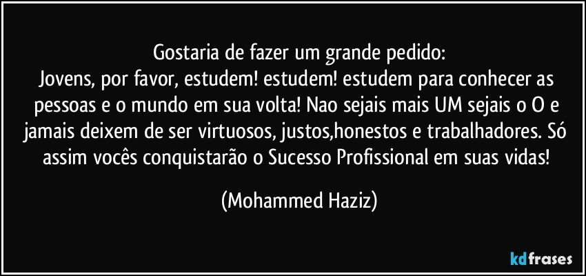 Gostaria de fazer um grande pedido:
Jovens, por favor, estudem! estudem! estudem para conhecer as pessoas e o mundo em sua volta! Nao sejais mais UM sejais o O e jamais deixem de ser virtuosos, justos,honestos e trabalhadores. Só assim vocês conquistarão o Sucesso Profissional em suas vidas! (Mohammed Haziz)