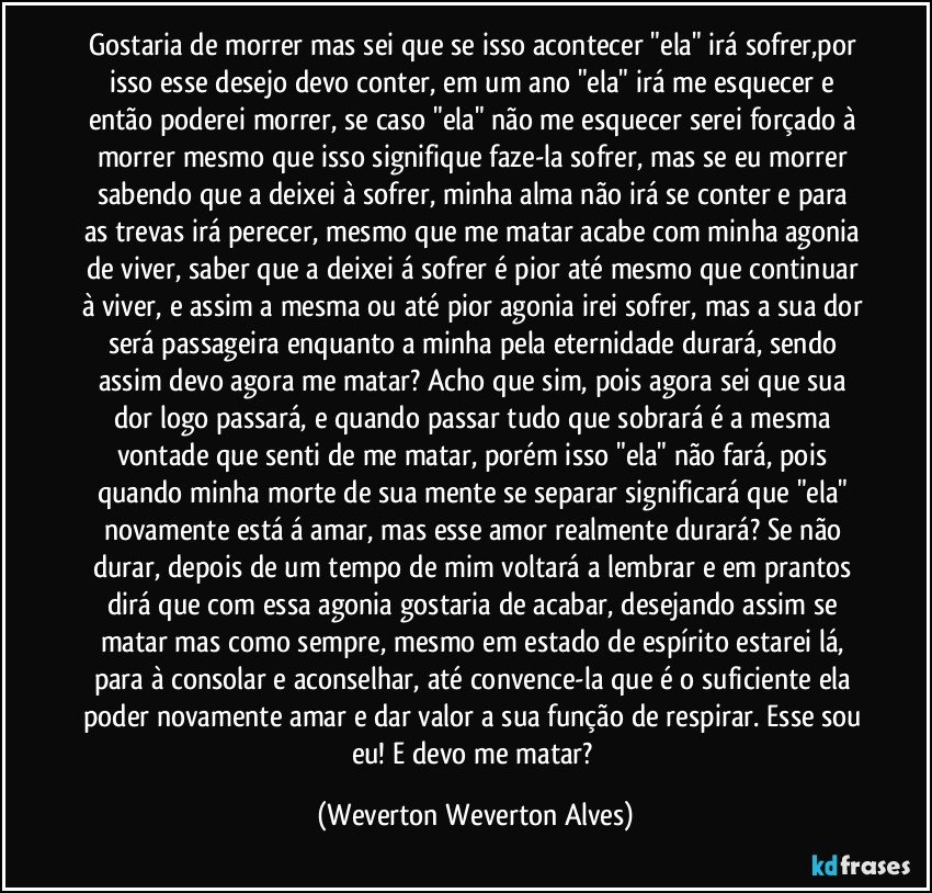 Gostaria de morrer mas sei que se isso acontecer "ela" irá sofrer,por isso esse desejo devo conter, em um ano "ela" irá me esquecer e então poderei morrer, se caso  "ela" não me esquecer serei forçado à morrer mesmo que isso signifique faze-la sofrer, mas se eu morrer sabendo que  a deixei à sofrer, minha alma não irá se conter e para as trevas irá perecer, mesmo que me matar acabe com minha agonia de viver, saber que a deixei á sofrer é pior até mesmo que continuar à viver, e assim a mesma ou até pior agonia irei sofrer, mas a sua dor será passageira enquanto a minha pela eternidade durará, sendo assim devo agora me matar? Acho que sim, pois agora sei que sua dor logo passará, e quando passar tudo que sobrará é a mesma vontade que senti de me matar, porém isso "ela" não fará, pois quando minha morte de sua mente se separar significará que "ela" novamente está á amar, mas esse amor realmente durará? Se não durar, depois de um tempo de mim voltará a lembrar e em prantos dirá que com essa agonia gostaria de acabar, desejando assim se matar mas como sempre, mesmo em estado de espírito estarei lá, para à consolar e aconselhar, até convence-la que é o suficiente ela poder novamente amar e dar valor a sua função de respirar. Esse sou eu! E devo me matar? (Weverton Weverton Alves)