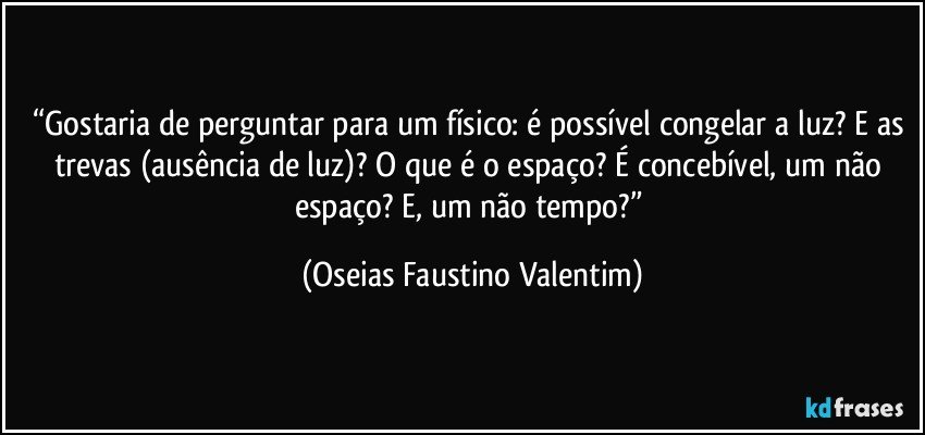 “Gostaria de perguntar para um físico: é possível congelar a luz? E as trevas (ausência de luz)? O que é o espaço? É concebível, um não espaço? E, um não tempo?” (Oseias Faustino Valentim)