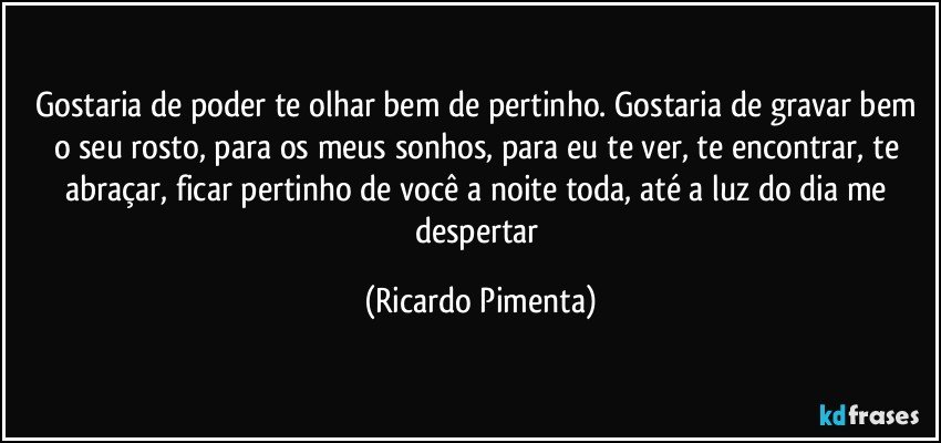 Gostaria de poder te olhar bem de pertinho. Gostaria de gravar bem o seu rosto, para os meus sonhos, para eu te ver, te encontrar, te abraçar, ficar pertinho de você a noite toda, até a luz do dia me despertar (Ricardo Pimenta)