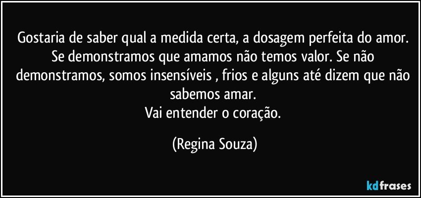 Gostaria de saber qual a medida certa, a dosagem perfeita do amor. Se demonstramos que amamos não temos valor. Se não demonstramos, somos insensíveis , frios e alguns até dizem que não sabemos amar. 
Vai entender o coração. (Regina Souza)