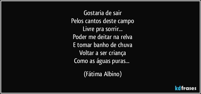 Gostaria de sair
Pelos cantos deste campo
Livre pra sorrir...
Poder me deitar na relva
E tomar banho de chuva
Voltar a ser criança
Como as águas puras... (Fátima Albino)