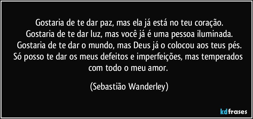 Gostaria de te dar paz, mas ela já está no teu coração.
Gostaria de te dar luz, mas você já é uma pessoa iluminada.
Gostaria de te dar o mundo, mas Deus já o colocou aos teus pés.
Só posso te dar os meus defeitos e imperfeições, mas temperados com todo o meu amor. (Sebastião Wanderley)