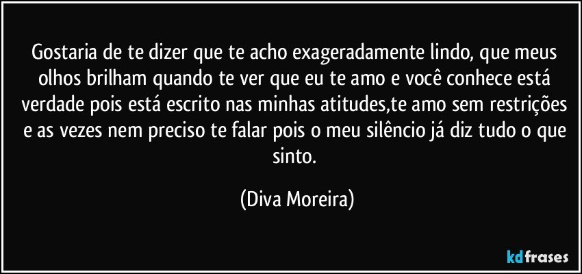 Gostaria de te dizer que te acho exageradamente lindo, que meus olhos brilham quando te ver que eu te amo e você  conhece está verdade pois está escrito nas minhas atitudes,te amo sem restrições  e as vezes nem preciso te falar pois o meu silêncio já diz tudo o que sinto. (Diva Moreira)