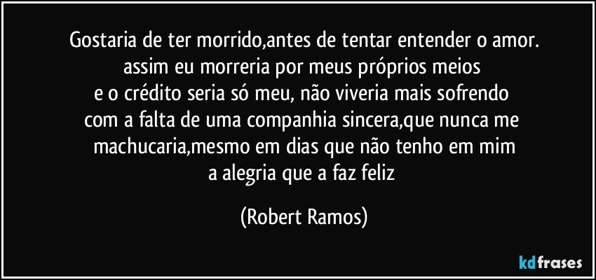 Gostaria de ter morrido,antes de tentar entender o amor.
assim eu morreria por meus próprios meios 
e o crédito seria só meu, não viveria mais sofrendo 
com a falta de uma companhia sincera,que nunca me 
machucaria,mesmo em dias que não tenho em mim
a alegria que a faz feliz (Robert Ramos)