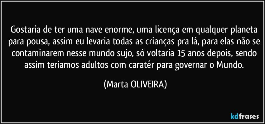 Gostaria de ter uma nave enorme, uma licença em qualquer planeta para pousa, assim eu levaria todas as crianças pra lá, para elas não se contaminarem nesse mundo sujo, só voltaria 15 anos depois, sendo assim teriamos adultos com caratér para governar o Mundo. (Marta OLIVEIRA)