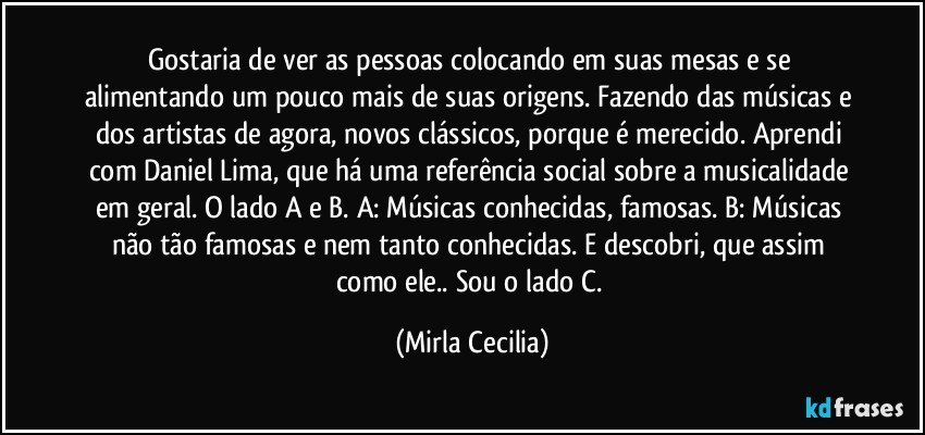 Gostaria de ver as pessoas colocando em suas mesas e se alimentando um pouco mais de suas origens. Fazendo das músicas e dos artistas de agora, novos clássicos, porque é merecido. Aprendi com Daniel Lima, que há uma referência social sobre a musicalidade em geral. O lado A e B.  A: Músicas conhecidas, famosas. B: Músicas não tão famosas e nem tanto conhecidas. E descobri, que assim como ele.. Sou o lado C.  (Mirla Cecilia)