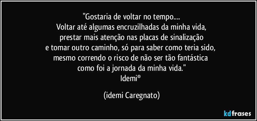 "Gostaria de voltar no tempo...
Voltar até algumas encruzilhadas da minha vida,
prestar mais atenção nas placas de sinalização
e tomar outro caminho, só para saber como teria sido, 
mesmo correndo o risco de não ser tão fantástica 
como foi a jornada da minha vida."
Idemi® (Idemi Caregnato)