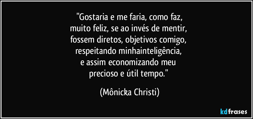 "Gostaria e me faria, como faz,
muito feliz, se ao invés de mentir,
fossem diretos, objetivos comigo,
respeitando minhainteligência,
e assim economizando meu
precioso e útil tempo." (Mônicka Christi)