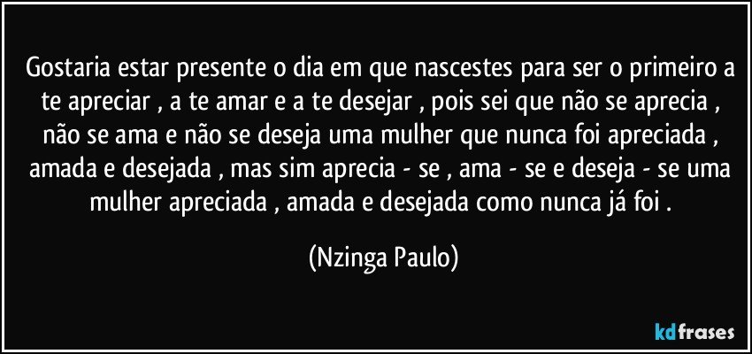 Gostaria estar presente o dia em que nascestes para ser o primeiro a te apreciar , a te amar e a te desejar , pois sei que não se aprecia , não se ama  e não se deseja uma mulher que nunca foi apreciada , amada e desejada , mas sim aprecia - se , ama - se e deseja - se uma mulher apreciada , amada e desejada como nunca já foi . (Nzinga Paulo)