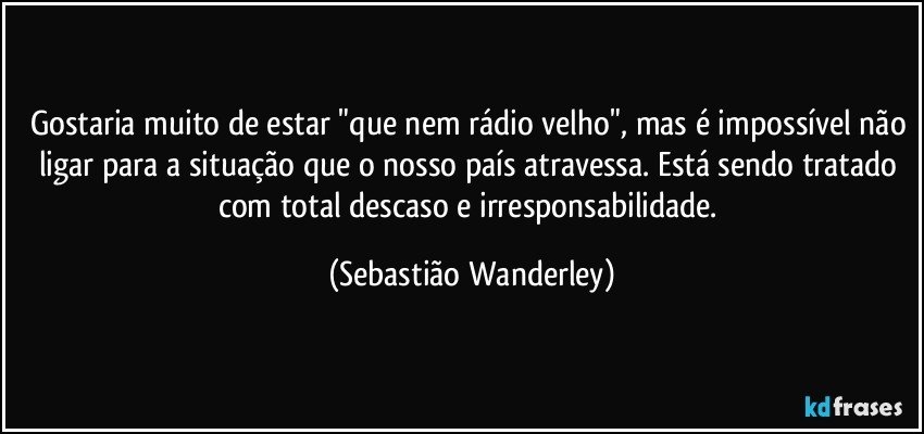 Gostaria muito de estar "que nem rádio velho", mas é impossível não ligar para a situação que o nosso país atravessa. Está sendo tratado com total descaso e irresponsabilidade. (Sebastião Wanderley)