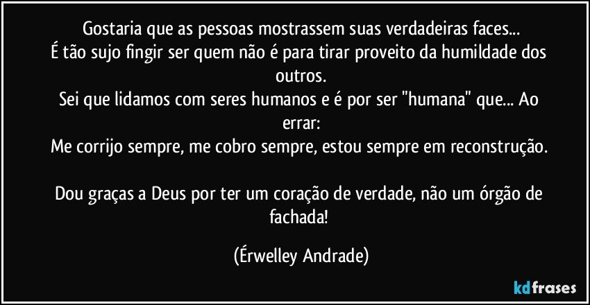 Gostaria que as pessoas mostrassem suas verdadeiras faces...
É tão sujo fingir ser quem não é para tirar proveito da humildade dos outros.
Sei que lidamos com seres humanos e é por ser "humana" que... Ao errar:
Me corrijo sempre, me cobro sempre, estou sempre em reconstrução. 
Dou graças a Deus por ter um coração de verdade, não um órgão de fachada! (Érwelley Andrade)