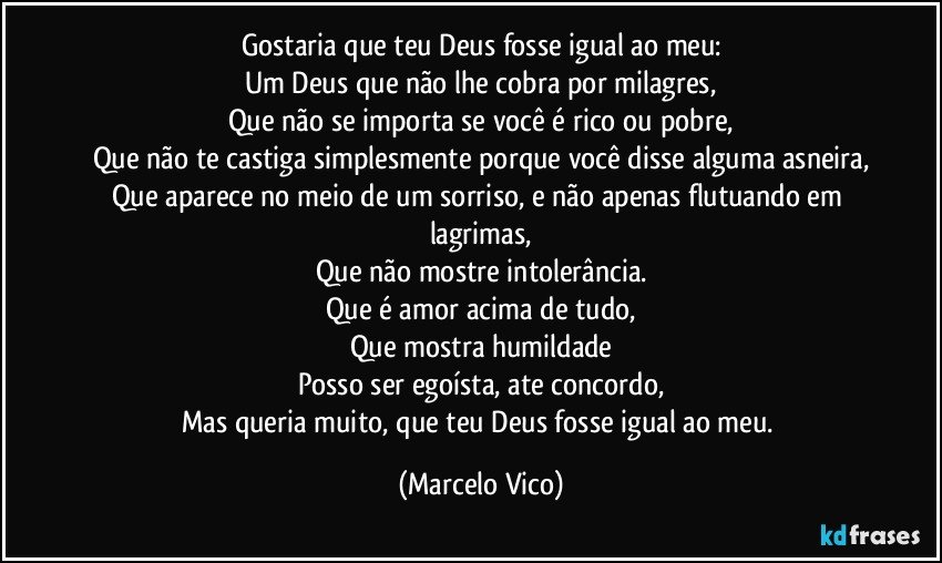 Gostaria que teu Deus fosse igual ao meu:
Um Deus que não lhe cobra por  milagres,
Que não se importa se você é rico ou pobre,
Que não te castiga simplesmente porque você disse alguma asneira,
Que aparece no meio de um sorriso, e não apenas flutuando em lagrimas,
Que não  mostre intolerância.
Que é amor acima de tudo,
Que mostra humildade
Posso ser egoísta, ate concordo,
Mas queria muito, que teu Deus  fosse igual ao meu. (Marcelo Vico)