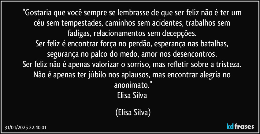 "Gostaria que você sempre se lembrasse de que ser feliz não é ter um céu sem tempestades, caminhos sem acidentes, trabalhos sem fadigas, relacionamentos sem decepções. 
Ser feliz é encontrar força no perdão, esperança nas batalhas, segurança no palco do medo, amor nos desencontros. 
Ser feliz não é apenas valorizar o sorriso, mas refletir sobre a tristeza. Não é apenas ter júbilo nos aplausos, mas encontrar alegria no anonimato."
Elisa Silva (Elisa Silva)