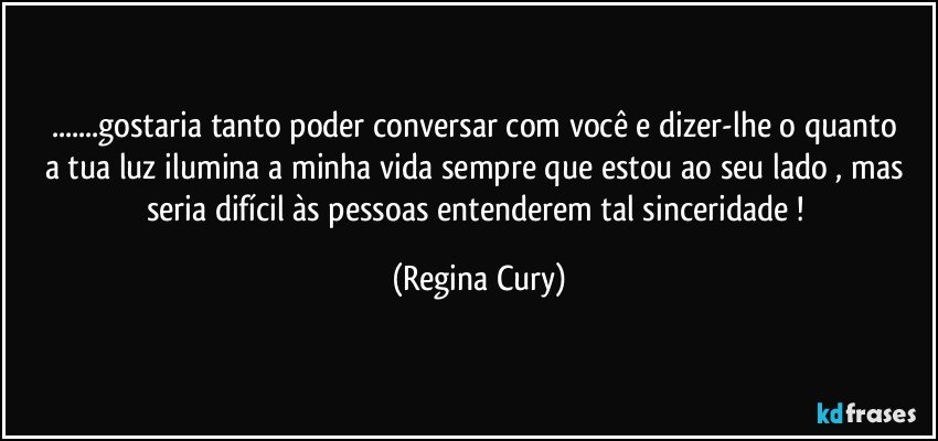 ...gostaria  tanto poder conversar com você e  dizer-lhe o quanto   a tua luz ilumina  a minha vida sempre que estou ao seu lado  , mas seria  difícil  às pessoas  entenderem  tal sinceridade ! (Regina Cury)