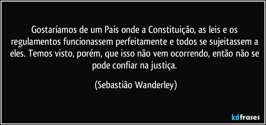 Gostaríamos de um País onde a Constituição, as leis e os regulamentos funcionassem perfeitamente e todos se sujeitassem a eles. Temos visto, porém, que isso não vem ocorrendo, então não se pode confiar na justiça. (Sebastião Wanderley)