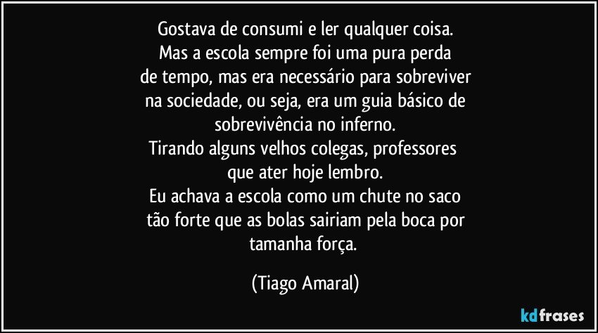 Gostava de consumi e ler qualquer coisa.
Mas a escola sempre foi uma pura perda
de tempo, mas era necessário para sobreviver
na sociedade, ou seja, era um guia básico de
sobrevivência no inferno.
Tirando alguns velhos colegas, professores 
que ater hoje lembro.
Eu achava a escola como um chute no saco
tão forte que as bolas sairiam pela boca por
tamanha força. (Tiago Amaral)