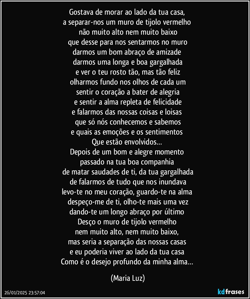 Gostava de morar ao lado da tua casa, 
a separar-nos um muro de tijolo vermelho 
não muito alto nem muito baixo
que desse para nos sentarmos no muro
darmos um bom abraço de amizade 
darmos uma longa e boa gargalhada
e ver o teu rosto tão, mas tão feliz
olharmos fundo nos olhos de cada um
sentir o coração a bater de alegria
e sentir a alma repleta de felicidade
e falarmos das nossas coisas e loisas 
que só nós conhecemos e sabemos
e quais as emoções e os sentimentos 
Que estão envolvidos… 
Depois de um bom e alegre momento 
passado na tua boa companhia 
de matar saudades de ti, da tua gargalhada
de falarmos de tudo que nos inundava
levo-te no meu coração, guardo-te na alma 
despeço-me de ti, olho-te mais uma vez
dando-te um longo abraço por último 
Desço o muro de tijolo vermelho 
nem muito alto, nem muito baixo, 
mas seria a separação das nossas casas 
e eu poderia viver ao lado da tua casa 
Como é o desejo profundo da minha alma… (Maria Luz)