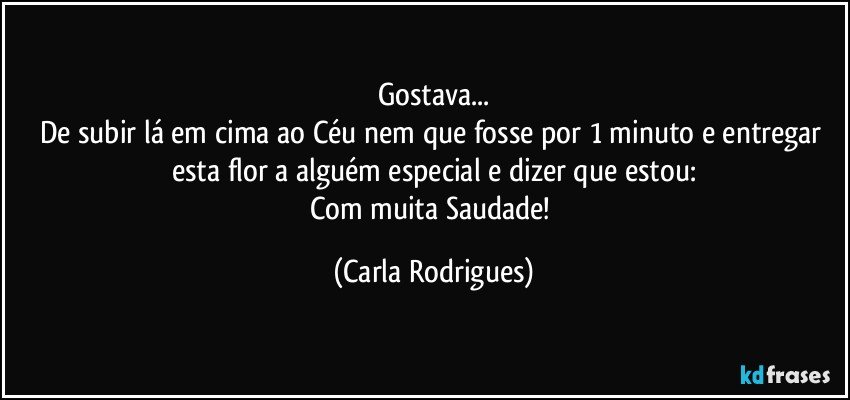 Gostava...
De subir lá em cima ao Céu nem que fosse por 1 minuto e entregar esta flor a alguém especial e dizer que estou:
Com muita Saudade! (Carla Rodrigues)