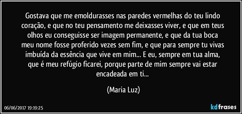 Gostava que me emoldurasses nas paredes vermelhas do teu lindo coração, e que no teu pensamento me deixasses viver, e que em teus olhos eu conseguisse ser imagem permanente, e que da tua boca meu nome fosse proferido vezes sem fim, e que para sempre tu vivas imbuída da essência que vive em mim... E eu, sempre em tua alma, que é meu refúgio ficarei, porque parte de mim sempre vai estar encadeada em ti... (Maria Luz)