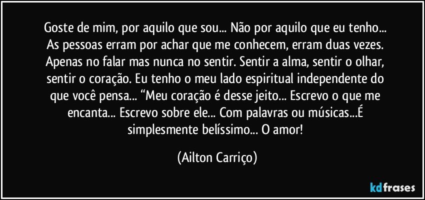 Goste de mim, por aquilo que sou... Não por aquilo que eu tenho... As pessoas erram por achar que me conhecem, erram duas vezes. Apenas no falar mas nunca no sentir. Sentir a alma, sentir o olhar, sentir o coração. Eu tenho o meu lado espiritual independente do que você pensa... “Meu coração é desse jeito... Escrevo o que me encanta... Escrevo sobre ele... Com palavras ou músicas...É simplesmente belíssimo... O amor! (Ailton Carriço)