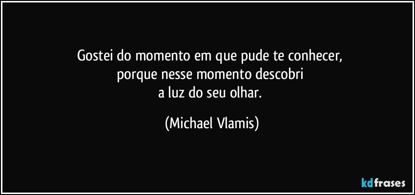 Gostei do momento em que pude te conhecer, 
porque nesse momento descobri 
a luz do seu olhar. (Michael Vlamis)