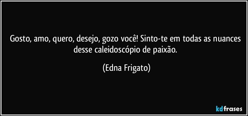 Gosto, amo, quero, desejo, gozo você! Sinto-te em todas as nuances desse caleidoscópio de paixão. (Edna Frigato)