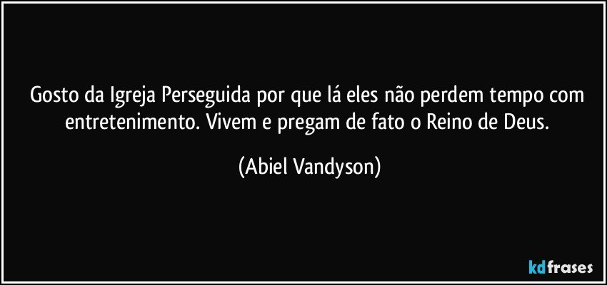 Gosto da Igreja Perseguida por que lá eles não perdem tempo com entretenimento. Vivem e pregam de fato o Reino de Deus. (Abiel Vandyson)
