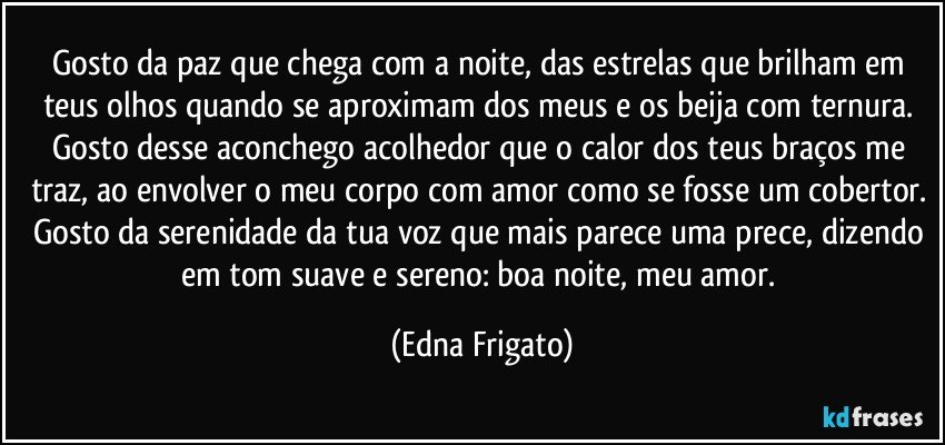 Gosto da paz que chega com a noite, das estrelas que brilham em teus olhos quando se aproximam dos meus e os beija com ternura. Gosto desse aconchego acolhedor que o calor dos teus braços me traz, ao envolver o meu corpo com amor como se fosse um cobertor. Gosto da serenidade da tua voz que mais parece uma prece, dizendo em tom suave e sereno: boa noite, meu amor. (Edna Frigato)