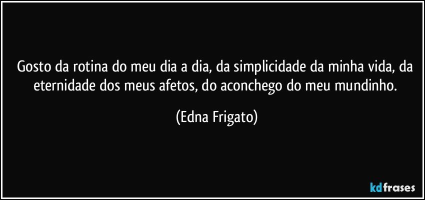 Gosto da rotina do meu dia a dia, da simplicidade da minha vida, da eternidade dos meus afetos, do aconchego do meu mundinho. (Edna Frigato)