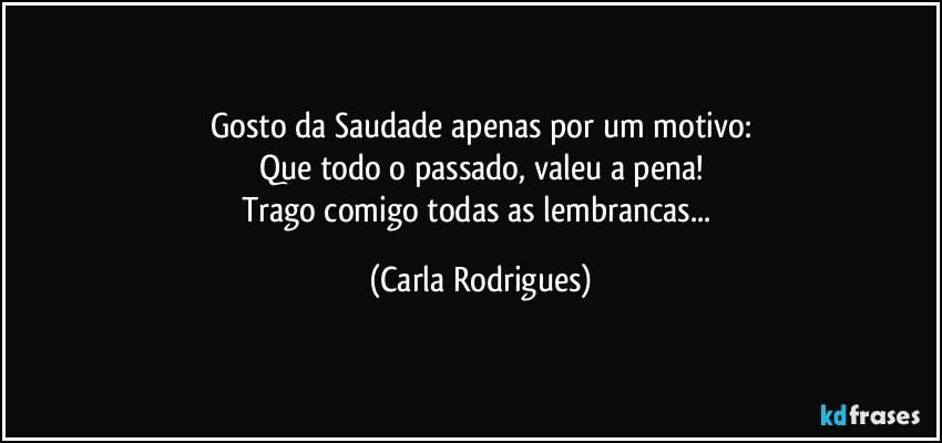 Gosto da Saudade apenas por um motivo:
Que todo o passado, valeu a pena!
Trago comigo todas as lembrancas... (Carla Rodrigues)